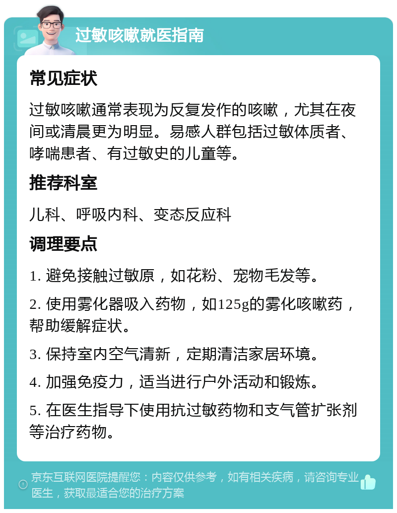 过敏咳嗽就医指南 常见症状 过敏咳嗽通常表现为反复发作的咳嗽，尤其在夜间或清晨更为明显。易感人群包括过敏体质者、哮喘患者、有过敏史的儿童等。 推荐科室 儿科、呼吸内科、变态反应科 调理要点 1. 避免接触过敏原，如花粉、宠物毛发等。 2. 使用雾化器吸入药物，如125g的雾化咳嗽药，帮助缓解症状。 3. 保持室内空气清新，定期清洁家居环境。 4. 加强免疫力，适当进行户外活动和锻炼。 5. 在医生指导下使用抗过敏药物和支气管扩张剂等治疗药物。