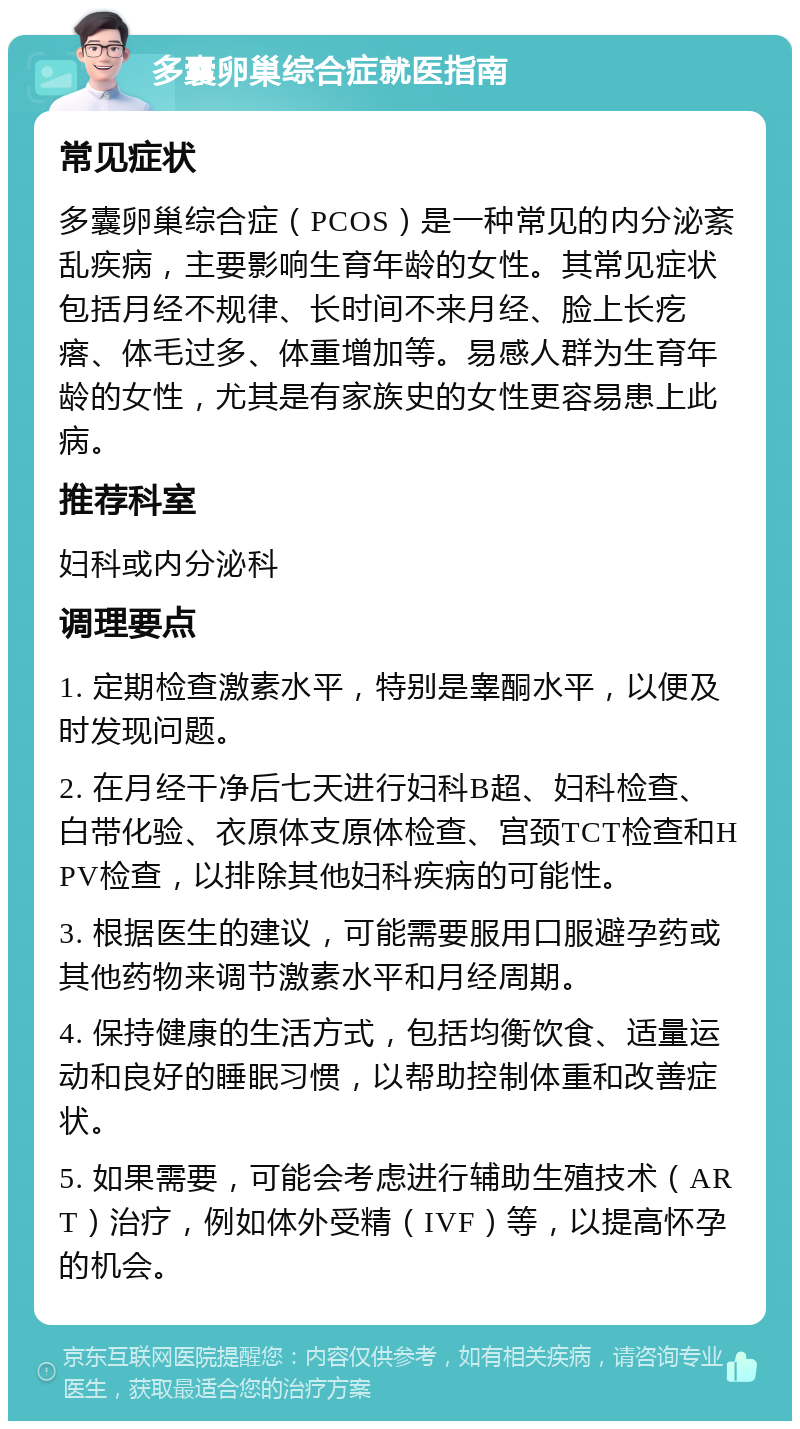 多囊卵巢综合症就医指南 常见症状 多囊卵巢综合症（PCOS）是一种常见的内分泌紊乱疾病，主要影响生育年龄的女性。其常见症状包括月经不规律、长时间不来月经、脸上长疙瘩、体毛过多、体重增加等。易感人群为生育年龄的女性，尤其是有家族史的女性更容易患上此病。 推荐科室 妇科或内分泌科 调理要点 1. 定期检查激素水平，特别是睾酮水平，以便及时发现问题。 2. 在月经干净后七天进行妇科B超、妇科检查、白带化验、衣原体支原体检查、宫颈TCT检查和HPV检查，以排除其他妇科疾病的可能性。 3. 根据医生的建议，可能需要服用口服避孕药或其他药物来调节激素水平和月经周期。 4. 保持健康的生活方式，包括均衡饮食、适量运动和良好的睡眠习惯，以帮助控制体重和改善症状。 5. 如果需要，可能会考虑进行辅助生殖技术（ART）治疗，例如体外受精（IVF）等，以提高怀孕的机会。