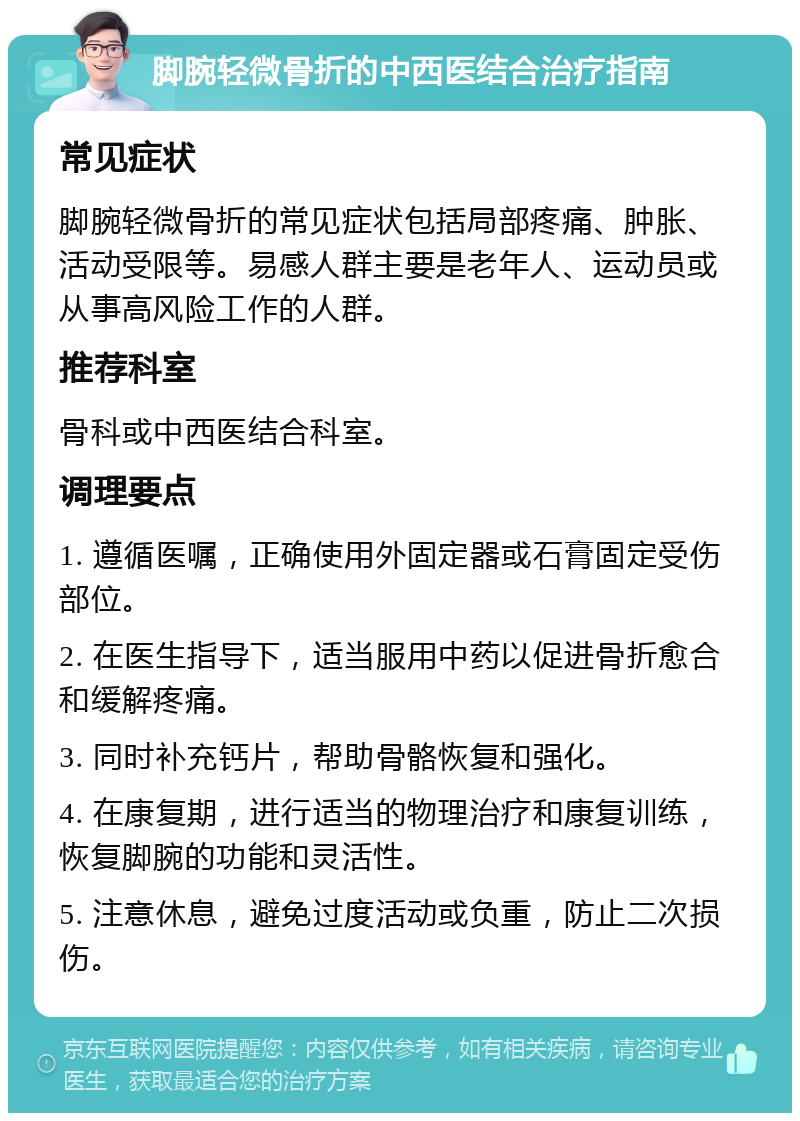 脚腕轻微骨折的中西医结合治疗指南 常见症状 脚腕轻微骨折的常见症状包括局部疼痛、肿胀、活动受限等。易感人群主要是老年人、运动员或从事高风险工作的人群。 推荐科室 骨科或中西医结合科室。 调理要点 1. 遵循医嘱，正确使用外固定器或石膏固定受伤部位。 2. 在医生指导下，适当服用中药以促进骨折愈合和缓解疼痛。 3. 同时补充钙片，帮助骨骼恢复和强化。 4. 在康复期，进行适当的物理治疗和康复训练，恢复脚腕的功能和灵活性。 5. 注意休息，避免过度活动或负重，防止二次损伤。