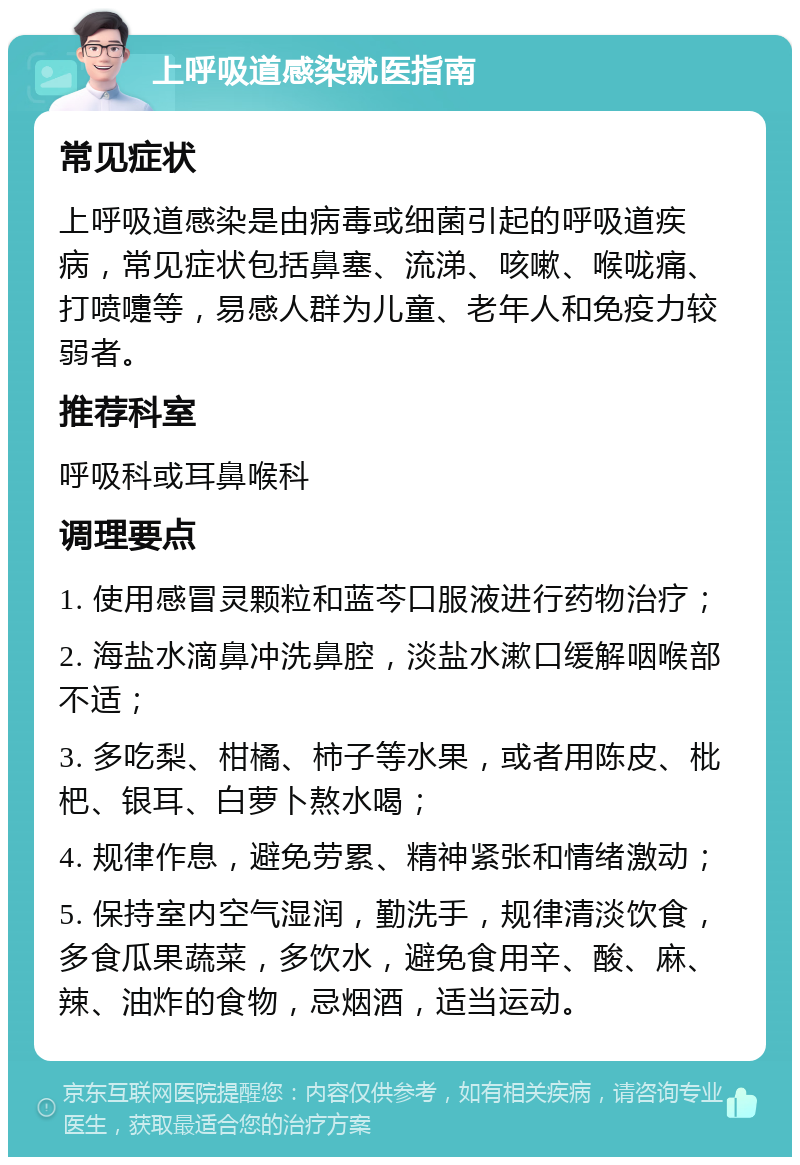 上呼吸道感染就医指南 常见症状 上呼吸道感染是由病毒或细菌引起的呼吸道疾病，常见症状包括鼻塞、流涕、咳嗽、喉咙痛、打喷嚏等，易感人群为儿童、老年人和免疫力较弱者。 推荐科室 呼吸科或耳鼻喉科 调理要点 1. 使用感冒灵颗粒和蓝芩口服液进行药物治疗； 2. 海盐水滴鼻冲洗鼻腔，淡盐水漱口缓解咽喉部不适； 3. 多吃梨、柑橘、柿子等水果，或者用陈皮、枇杷、银耳、白萝卜熬水喝； 4. 规律作息，避免劳累、精神紧张和情绪激动； 5. 保持室内空气湿润，勤洗手，规律清淡饮食，多食瓜果蔬菜，多饮水，避免食用辛、酸、麻、辣、油炸的食物，忌烟酒，适当运动。