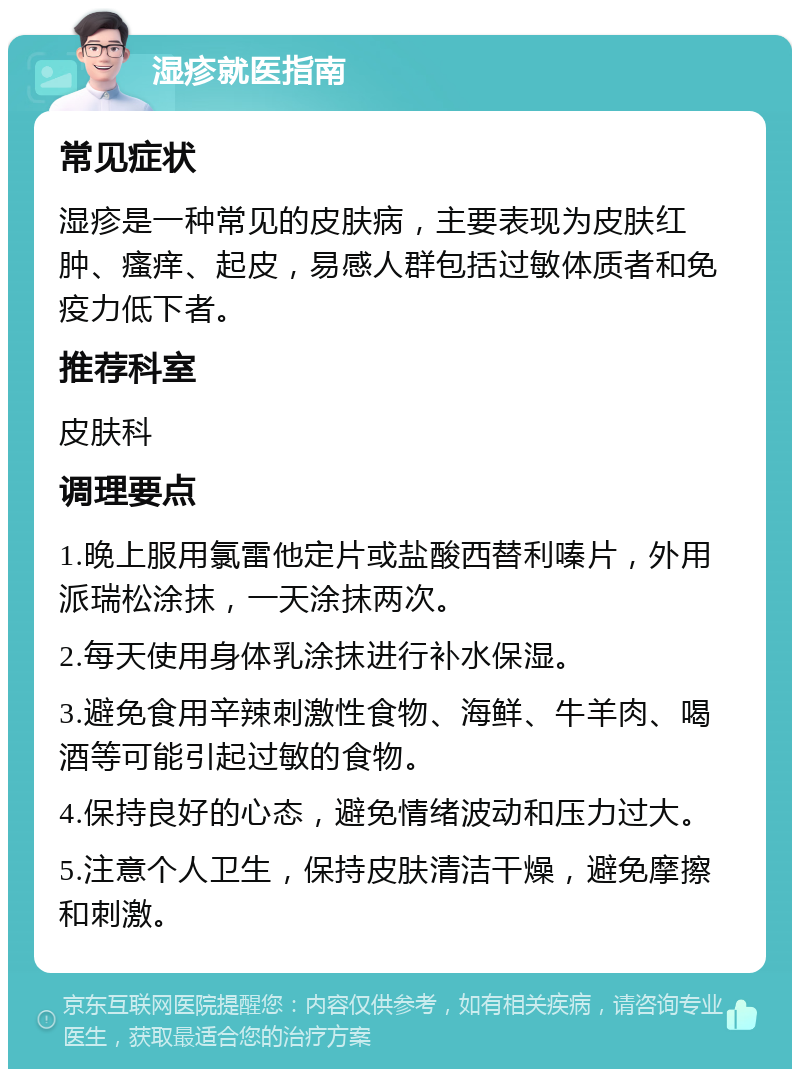 湿疹就医指南 常见症状 湿疹是一种常见的皮肤病，主要表现为皮肤红肿、瘙痒、起皮，易感人群包括过敏体质者和免疫力低下者。 推荐科室 皮肤科 调理要点 1.晚上服用氯雷他定片或盐酸西替利嗪片，外用派瑞松涂抹，一天涂抹两次。 2.每天使用身体乳涂抹进行补水保湿。 3.避免食用辛辣刺激性食物、海鲜、牛羊肉、喝酒等可能引起过敏的食物。 4.保持良好的心态，避免情绪波动和压力过大。 5.注意个人卫生，保持皮肤清洁干燥，避免摩擦和刺激。