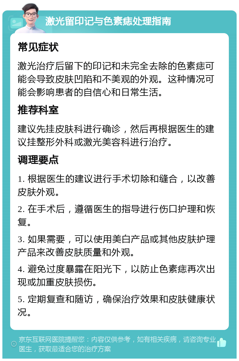 激光留印记与色素痣处理指南 常见症状 激光治疗后留下的印记和未完全去除的色素痣可能会导致皮肤凹陷和不美观的外观。这种情况可能会影响患者的自信心和日常生活。 推荐科室 建议先挂皮肤科进行确诊，然后再根据医生的建议挂整形外科或激光美容科进行治疗。 调理要点 1. 根据医生的建议进行手术切除和缝合，以改善皮肤外观。 2. 在手术后，遵循医生的指导进行伤口护理和恢复。 3. 如果需要，可以使用美白产品或其他皮肤护理产品来改善皮肤质量和外观。 4. 避免过度暴露在阳光下，以防止色素痣再次出现或加重皮肤损伤。 5. 定期复查和随访，确保治疗效果和皮肤健康状况。