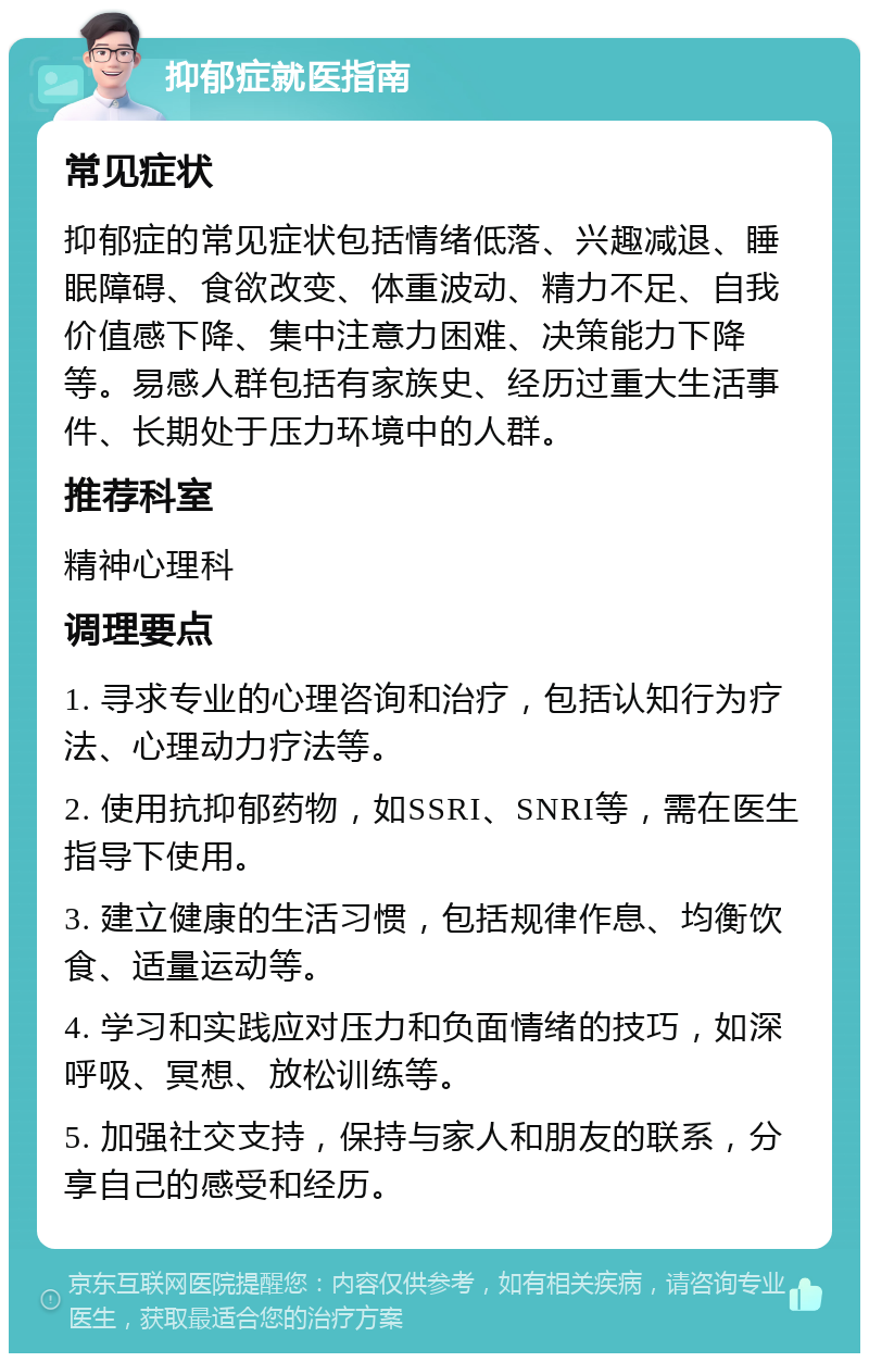 抑郁症就医指南 常见症状 抑郁症的常见症状包括情绪低落、兴趣减退、睡眠障碍、食欲改变、体重波动、精力不足、自我价值感下降、集中注意力困难、决策能力下降等。易感人群包括有家族史、经历过重大生活事件、长期处于压力环境中的人群。 推荐科室 精神心理科 调理要点 1. 寻求专业的心理咨询和治疗，包括认知行为疗法、心理动力疗法等。 2. 使用抗抑郁药物，如SSRI、SNRI等，需在医生指导下使用。 3. 建立健康的生活习惯，包括规律作息、均衡饮食、适量运动等。 4. 学习和实践应对压力和负面情绪的技巧，如深呼吸、冥想、放松训练等。 5. 加强社交支持，保持与家人和朋友的联系，分享自己的感受和经历。