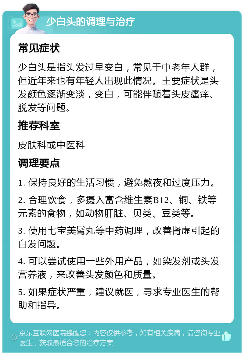 少白头的调理与治疗 常见症状 少白头是指头发过早变白，常见于中老年人群，但近年来也有年轻人出现此情况。主要症状是头发颜色逐渐变淡，变白，可能伴随着头皮瘙痒、脱发等问题。 推荐科室 皮肤科或中医科 调理要点 1. 保持良好的生活习惯，避免熬夜和过度压力。 2. 合理饮食，多摄入富含维生素B12、铜、铁等元素的食物，如动物肝脏、贝类、豆类等。 3. 使用七宝美髯丸等中药调理，改善肾虚引起的白发问题。 4. 可以尝试使用一些外用产品，如染发剂或头发营养液，来改善头发颜色和质量。 5. 如果症状严重，建议就医，寻求专业医生的帮助和指导。