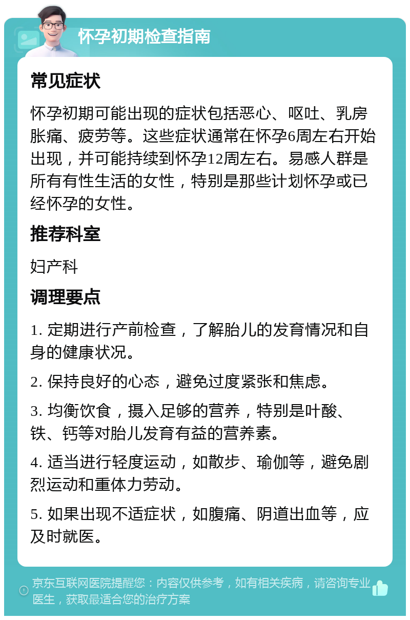 怀孕初期检查指南 常见症状 怀孕初期可能出现的症状包括恶心、呕吐、乳房胀痛、疲劳等。这些症状通常在怀孕6周左右开始出现，并可能持续到怀孕12周左右。易感人群是所有有性生活的女性，特别是那些计划怀孕或已经怀孕的女性。 推荐科室 妇产科 调理要点 1. 定期进行产前检查，了解胎儿的发育情况和自身的健康状况。 2. 保持良好的心态，避免过度紧张和焦虑。 3. 均衡饮食，摄入足够的营养，特别是叶酸、铁、钙等对胎儿发育有益的营养素。 4. 适当进行轻度运动，如散步、瑜伽等，避免剧烈运动和重体力劳动。 5. 如果出现不适症状，如腹痛、阴道出血等，应及时就医。