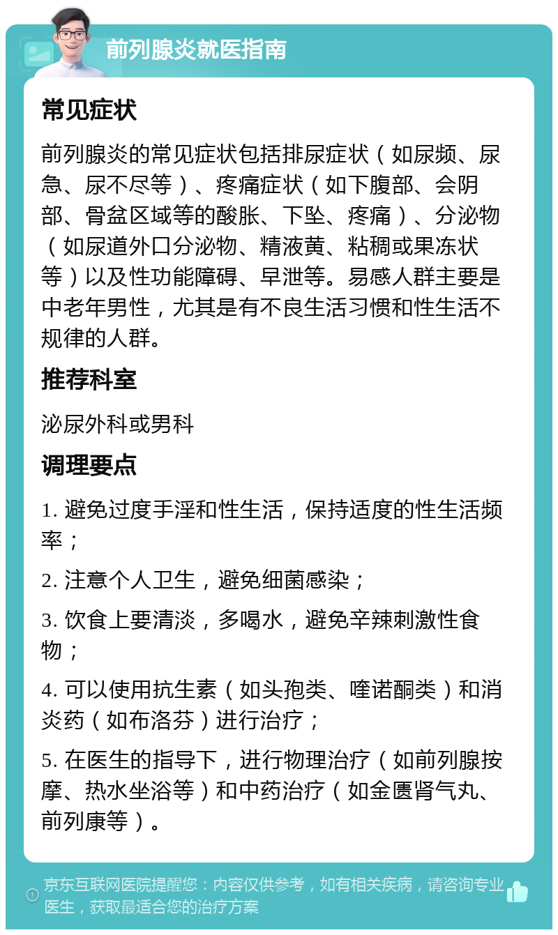 前列腺炎就医指南 常见症状 前列腺炎的常见症状包括排尿症状（如尿频、尿急、尿不尽等）、疼痛症状（如下腹部、会阴部、骨盆区域等的酸胀、下坠、疼痛）、分泌物（如尿道外口分泌物、精液黄、粘稠或果冻状等）以及性功能障碍、早泄等。易感人群主要是中老年男性，尤其是有不良生活习惯和性生活不规律的人群。 推荐科室 泌尿外科或男科 调理要点 1. 避免过度手淫和性生活，保持适度的性生活频率； 2. 注意个人卫生，避免细菌感染； 3. 饮食上要清淡，多喝水，避免辛辣刺激性食物； 4. 可以使用抗生素（如头孢类、喹诺酮类）和消炎药（如布洛芬）进行治疗； 5. 在医生的指导下，进行物理治疗（如前列腺按摩、热水坐浴等）和中药治疗（如金匮肾气丸、前列康等）。