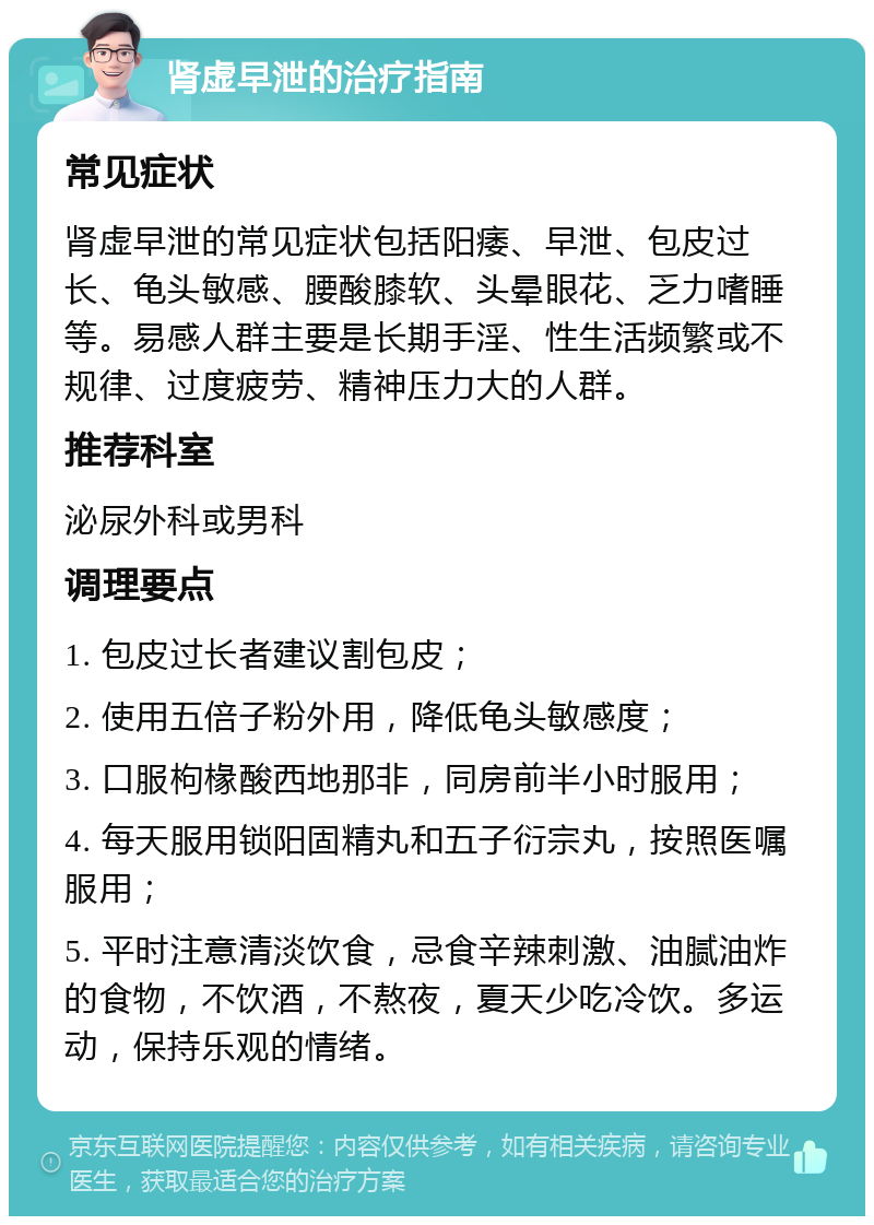 肾虚早泄的治疗指南 常见症状 肾虚早泄的常见症状包括阳痿、早泄、包皮过长、龟头敏感、腰酸膝软、头晕眼花、乏力嗜睡等。易感人群主要是长期手淫、性生活频繁或不规律、过度疲劳、精神压力大的人群。 推荐科室 泌尿外科或男科 调理要点 1. 包皮过长者建议割包皮； 2. 使用五倍子粉外用，降低龟头敏感度； 3. 口服枸椽酸西地那非，同房前半小时服用； 4. 每天服用锁阳固精丸和五子衍宗丸，按照医嘱服用； 5. 平时注意清淡饮食，忌食辛辣刺激、油腻油炸的食物，不饮酒，不熬夜，夏天少吃冷饮。多运动，保持乐观的情绪。