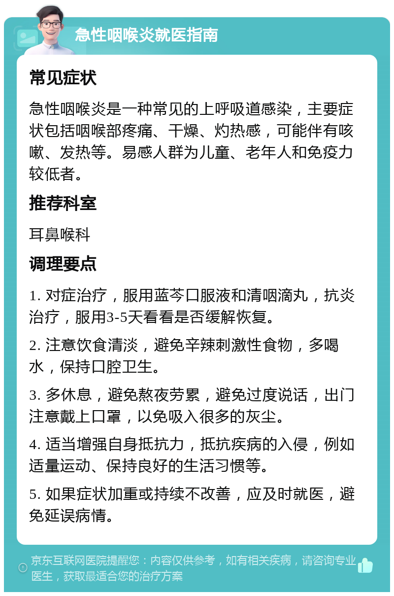 急性咽喉炎就医指南 常见症状 急性咽喉炎是一种常见的上呼吸道感染，主要症状包括咽喉部疼痛、干燥、灼热感，可能伴有咳嗽、发热等。易感人群为儿童、老年人和免疫力较低者。 推荐科室 耳鼻喉科 调理要点 1. 对症治疗，服用蓝芩口服液和清咽滴丸，抗炎治疗，服用3-5天看看是否缓解恢复。 2. 注意饮食清淡，避免辛辣刺激性食物，多喝水，保持口腔卫生。 3. 多休息，避免熬夜劳累，避免过度说话，出门注意戴上口罩，以免吸入很多的灰尘。 4. 适当增强自身抵抗力，抵抗疾病的入侵，例如适量运动、保持良好的生活习惯等。 5. 如果症状加重或持续不改善，应及时就医，避免延误病情。