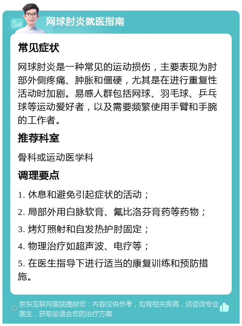 网球肘炎就医指南 常见症状 网球肘炎是一种常见的运动损伤，主要表现为肘部外侧疼痛、肿胀和僵硬，尤其是在进行重复性活动时加剧。易感人群包括网球、羽毛球、乒乓球等运动爱好者，以及需要频繁使用手臂和手腕的工作者。 推荐科室 骨科或运动医学科 调理要点 1. 休息和避免引起症状的活动； 2. 局部外用白脉软膏、氟比洛芬膏药等药物； 3. 烤灯照射和自发热护肘固定； 4. 物理治疗如超声波、电疗等； 5. 在医生指导下进行适当的康复训练和预防措施。