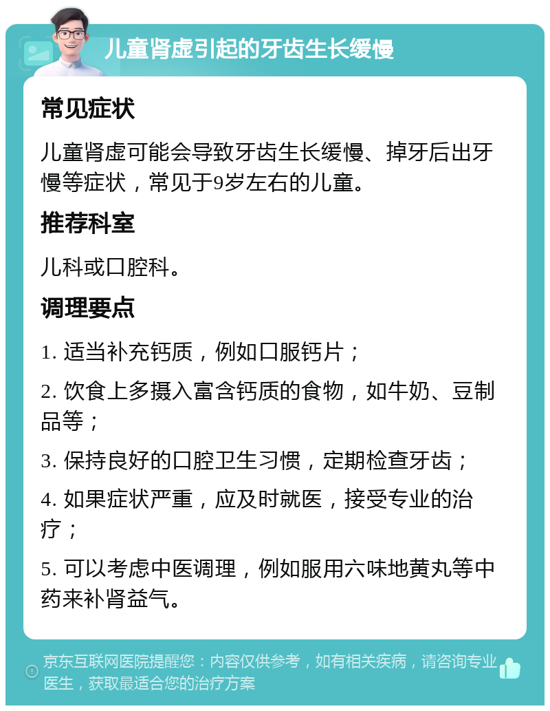 儿童肾虚引起的牙齿生长缓慢 常见症状 儿童肾虚可能会导致牙齿生长缓慢、掉牙后出牙慢等症状，常见于9岁左右的儿童。 推荐科室 儿科或口腔科。 调理要点 1. 适当补充钙质，例如口服钙片； 2. 饮食上多摄入富含钙质的食物，如牛奶、豆制品等； 3. 保持良好的口腔卫生习惯，定期检查牙齿； 4. 如果症状严重，应及时就医，接受专业的治疗； 5. 可以考虑中医调理，例如服用六味地黄丸等中药来补肾益气。