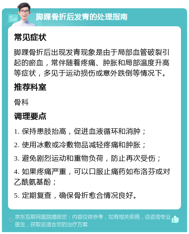 脚踝骨折后发青的处理指南 常见症状 脚踝骨折后出现发青现象是由于局部血管破裂引起的瘀血，常伴随着疼痛、肿胀和局部温度升高等症状，多见于运动损伤或意外跌倒等情况下。 推荐科室 骨科 调理要点 1. 保持患肢抬高，促进血液循环和消肿； 2. 使用冰敷或冷敷物品减轻疼痛和肿胀； 3. 避免剧烈运动和重物负荷，防止再次受伤； 4. 如果疼痛严重，可以口服止痛药如布洛芬或对乙酰氨基酚； 5. 定期复查，确保骨折愈合情况良好。