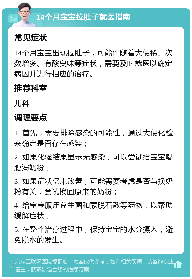 14个月宝宝拉肚子就医指南 常见症状 14个月宝宝出现拉肚子，可能伴随着大便稀、次数增多、有酸臭味等症状，需要及时就医以确定病因并进行相应的治疗。 推荐科室 儿科 调理要点 1. 首先，需要排除感染的可能性，通过大便化验来确定是否存在感染； 2. 如果化验结果显示无感染，可以尝试给宝宝喝腹泻奶粉； 3. 如果症状仍未改善，可能需要考虑是否与换奶粉有关，尝试换回原来的奶粉； 4. 给宝宝服用益生菌和蒙脱石散等药物，以帮助缓解症状； 5. 在整个治疗过程中，保持宝宝的水分摄入，避免脱水的发生。