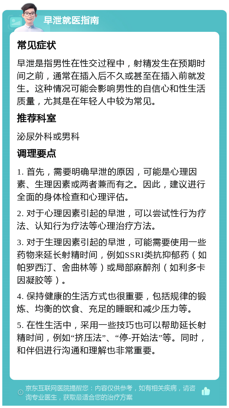 早泄就医指南 常见症状 早泄是指男性在性交过程中，射精发生在预期时间之前，通常在插入后不久或甚至在插入前就发生。这种情况可能会影响男性的自信心和性生活质量，尤其是在年轻人中较为常见。 推荐科室 泌尿外科或男科 调理要点 1. 首先，需要明确早泄的原因，可能是心理因素、生理因素或两者兼而有之。因此，建议进行全面的身体检查和心理评估。 2. 对于心理因素引起的早泄，可以尝试性行为疗法、认知行为疗法等心理治疗方法。 3. 对于生理因素引起的早泄，可能需要使用一些药物来延长射精时间，例如SSRI类抗抑郁药（如帕罗西汀、舍曲林等）或局部麻醉剂（如利多卡因凝胶等）。 4. 保持健康的生活方式也很重要，包括规律的锻炼、均衡的饮食、充足的睡眠和减少压力等。 5. 在性生活中，采用一些技巧也可以帮助延长射精时间，例如“挤压法”、“停-开始法”等。同时，和伴侣进行沟通和理解也非常重要。