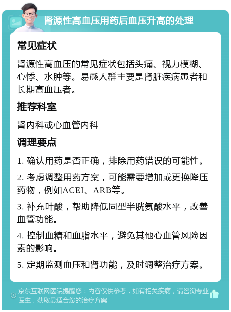 肾源性高血压用药后血压升高的处理 常见症状 肾源性高血压的常见症状包括头痛、视力模糊、心悸、水肿等。易感人群主要是肾脏疾病患者和长期高血压者。 推荐科室 肾内科或心血管内科 调理要点 1. 确认用药是否正确，排除用药错误的可能性。 2. 考虑调整用药方案，可能需要增加或更换降压药物，例如ACEI、ARB等。 3. 补充叶酸，帮助降低同型半胱氨酸水平，改善血管功能。 4. 控制血糖和血脂水平，避免其他心血管风险因素的影响。 5. 定期监测血压和肾功能，及时调整治疗方案。