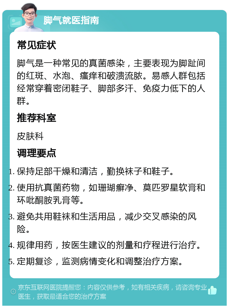 脚气就医指南 常见症状 脚气是一种常见的真菌感染，主要表现为脚趾间的红斑、水泡、瘙痒和破溃流脓。易感人群包括经常穿着密闭鞋子、脚部多汗、免疫力低下的人群。 推荐科室 皮肤科 调理要点 保持足部干燥和清洁，勤换袜子和鞋子。 使用抗真菌药物，如珊瑚癣净、莫匹罗星软膏和环吡酮胺乳膏等。 避免共用鞋袜和生活用品，减少交叉感染的风险。 规律用药，按医生建议的剂量和疗程进行治疗。 定期复诊，监测病情变化和调整治疗方案。