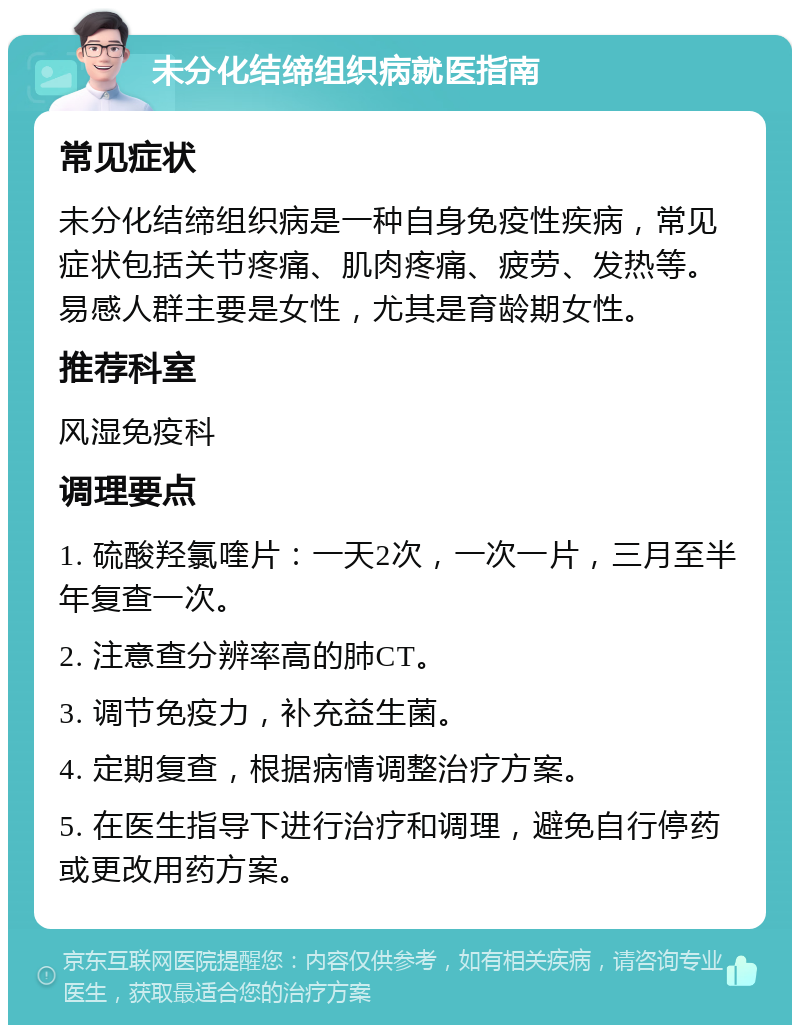 未分化结缔组织病就医指南 常见症状 未分化结缔组织病是一种自身免疫性疾病，常见症状包括关节疼痛、肌肉疼痛、疲劳、发热等。易感人群主要是女性，尤其是育龄期女性。 推荐科室 风湿免疫科 调理要点 1. 硫酸羟氯喹片：一天2次，一次一片，三月至半年复查一次。 2. 注意查分辨率高的肺CT。 3. 调节免疫力，补充益生菌。 4. 定期复查，根据病情调整治疗方案。 5. 在医生指导下进行治疗和调理，避免自行停药或更改用药方案。