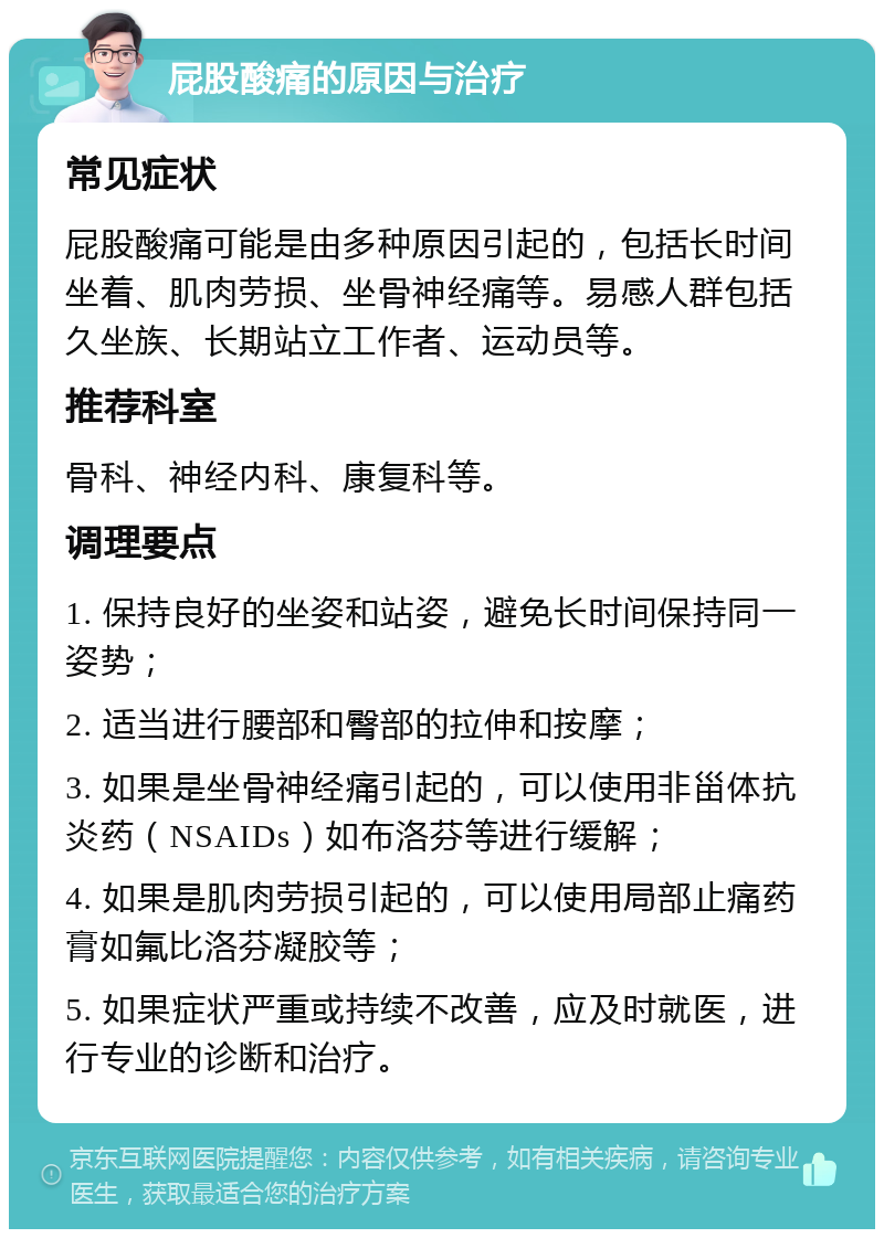 屁股酸痛的原因与治疗 常见症状 屁股酸痛可能是由多种原因引起的，包括长时间坐着、肌肉劳损、坐骨神经痛等。易感人群包括久坐族、长期站立工作者、运动员等。 推荐科室 骨科、神经内科、康复科等。 调理要点 1. 保持良好的坐姿和站姿，避免长时间保持同一姿势； 2. 适当进行腰部和臀部的拉伸和按摩； 3. 如果是坐骨神经痛引起的，可以使用非甾体抗炎药（NSAIDs）如布洛芬等进行缓解； 4. 如果是肌肉劳损引起的，可以使用局部止痛药膏如氟比洛芬凝胶等； 5. 如果症状严重或持续不改善，应及时就医，进行专业的诊断和治疗。