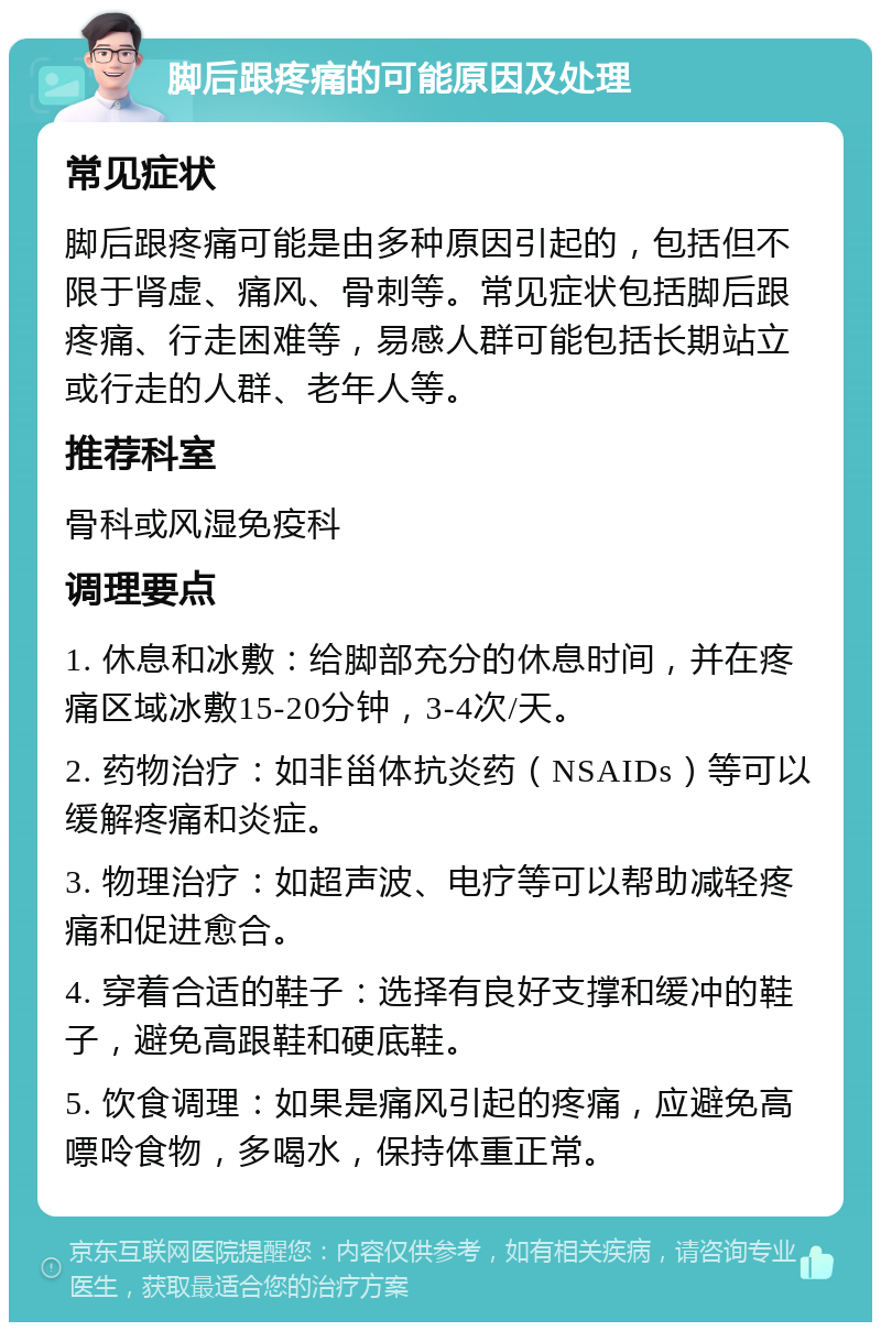 脚后跟疼痛的可能原因及处理 常见症状 脚后跟疼痛可能是由多种原因引起的，包括但不限于肾虚、痛风、骨刺等。常见症状包括脚后跟疼痛、行走困难等，易感人群可能包括长期站立或行走的人群、老年人等。 推荐科室 骨科或风湿免疫科 调理要点 1. 休息和冰敷：给脚部充分的休息时间，并在疼痛区域冰敷15-20分钟，3-4次/天。 2. 药物治疗：如非甾体抗炎药（NSAIDs）等可以缓解疼痛和炎症。 3. 物理治疗：如超声波、电疗等可以帮助减轻疼痛和促进愈合。 4. 穿着合适的鞋子：选择有良好支撑和缓冲的鞋子，避免高跟鞋和硬底鞋。 5. 饮食调理：如果是痛风引起的疼痛，应避免高嘌呤食物，多喝水，保持体重正常。