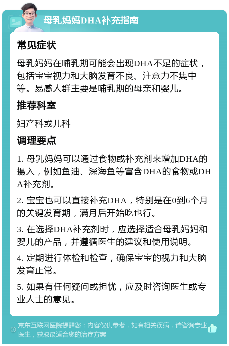 母乳妈妈DHA补充指南 常见症状 母乳妈妈在哺乳期可能会出现DHA不足的症状，包括宝宝视力和大脑发育不良、注意力不集中等。易感人群主要是哺乳期的母亲和婴儿。 推荐科室 妇产科或儿科 调理要点 1. 母乳妈妈可以通过食物或补充剂来增加DHA的摄入，例如鱼油、深海鱼等富含DHA的食物或DHA补充剂。 2. 宝宝也可以直接补充DHA，特别是在0到6个月的关键发育期，满月后开始吃也行。 3. 在选择DHA补充剂时，应选择适合母乳妈妈和婴儿的产品，并遵循医生的建议和使用说明。 4. 定期进行体检和检查，确保宝宝的视力和大脑发育正常。 5. 如果有任何疑问或担忧，应及时咨询医生或专业人士的意见。