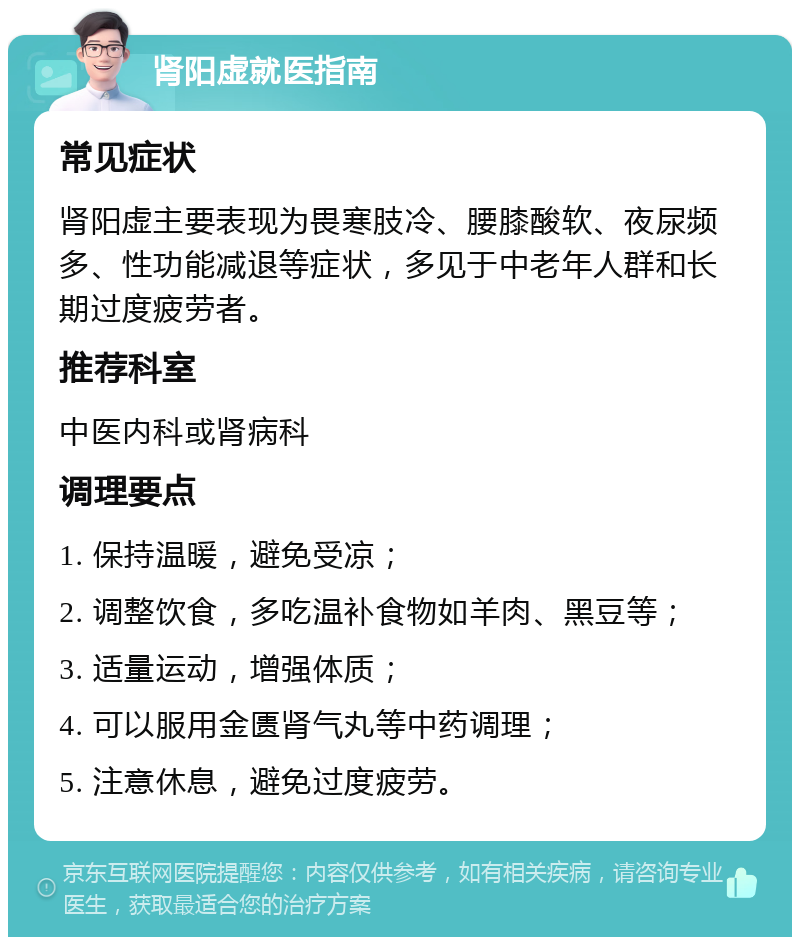 肾阳虚就医指南 常见症状 肾阳虚主要表现为畏寒肢冷、腰膝酸软、夜尿频多、性功能减退等症状，多见于中老年人群和长期过度疲劳者。 推荐科室 中医内科或肾病科 调理要点 1. 保持温暖，避免受凉； 2. 调整饮食，多吃温补食物如羊肉、黑豆等； 3. 适量运动，增强体质； 4. 可以服用金匮肾气丸等中药调理； 5. 注意休息，避免过度疲劳。