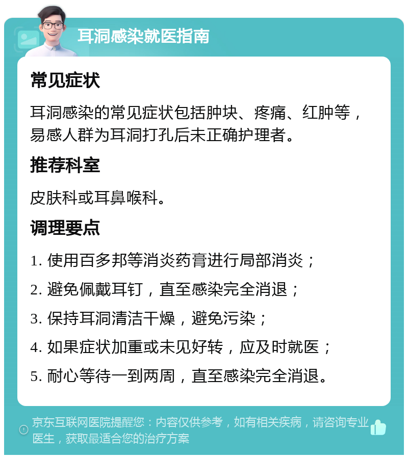 耳洞感染就医指南 常见症状 耳洞感染的常见症状包括肿块、疼痛、红肿等，易感人群为耳洞打孔后未正确护理者。 推荐科室 皮肤科或耳鼻喉科。 调理要点 1. 使用百多邦等消炎药膏进行局部消炎； 2. 避免佩戴耳钉，直至感染完全消退； 3. 保持耳洞清洁干燥，避免污染； 4. 如果症状加重或未见好转，应及时就医； 5. 耐心等待一到两周，直至感染完全消退。