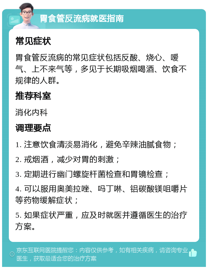 胃食管反流病就医指南 常见症状 胃食管反流病的常见症状包括反酸、烧心、嗳气、上不来气等，多见于长期吸烟喝酒、饮食不规律的人群。 推荐科室 消化内科 调理要点 1. 注意饮食清淡易消化，避免辛辣油腻食物； 2. 戒烟酒，减少对胃的刺激； 3. 定期进行幽门螺旋杆菌检查和胃镜检查； 4. 可以服用奥美拉唑、吗丁啉、铝碳酸镁咀嚼片等药物缓解症状； 5. 如果症状严重，应及时就医并遵循医生的治疗方案。