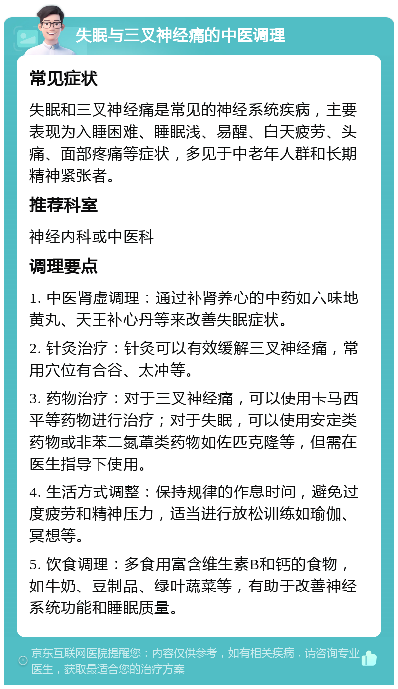 失眠与三叉神经痛的中医调理 常见症状 失眠和三叉神经痛是常见的神经系统疾病，主要表现为入睡困难、睡眠浅、易醒、白天疲劳、头痛、面部疼痛等症状，多见于中老年人群和长期精神紧张者。 推荐科室 神经内科或中医科 调理要点 1. 中医肾虚调理：通过补肾养心的中药如六味地黄丸、天王补心丹等来改善失眠症状。 2. 针灸治疗：针灸可以有效缓解三叉神经痛，常用穴位有合谷、太冲等。 3. 药物治疗：对于三叉神经痛，可以使用卡马西平等药物进行治疗；对于失眠，可以使用安定类药物或非苯二氮䓬类药物如佐匹克隆等，但需在医生指导下使用。 4. 生活方式调整：保持规律的作息时间，避免过度疲劳和精神压力，适当进行放松训练如瑜伽、冥想等。 5. 饮食调理：多食用富含维生素B和钙的食物，如牛奶、豆制品、绿叶蔬菜等，有助于改善神经系统功能和睡眠质量。