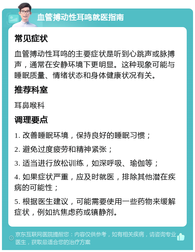 血管搏动性耳鸣就医指南 常见症状 血管搏动性耳鸣的主要症状是听到心跳声或脉搏声，通常在安静环境下更明显。这种现象可能与睡眠质量、情绪状态和身体健康状况有关。 推荐科室 耳鼻喉科 调理要点 1. 改善睡眠环境，保持良好的睡眠习惯； 2. 避免过度疲劳和精神紧张； 3. 适当进行放松训练，如深呼吸、瑜伽等； 4. 如果症状严重，应及时就医，排除其他潜在疾病的可能性； 5. 根据医生建议，可能需要使用一些药物来缓解症状，例如抗焦虑药或镇静剂。