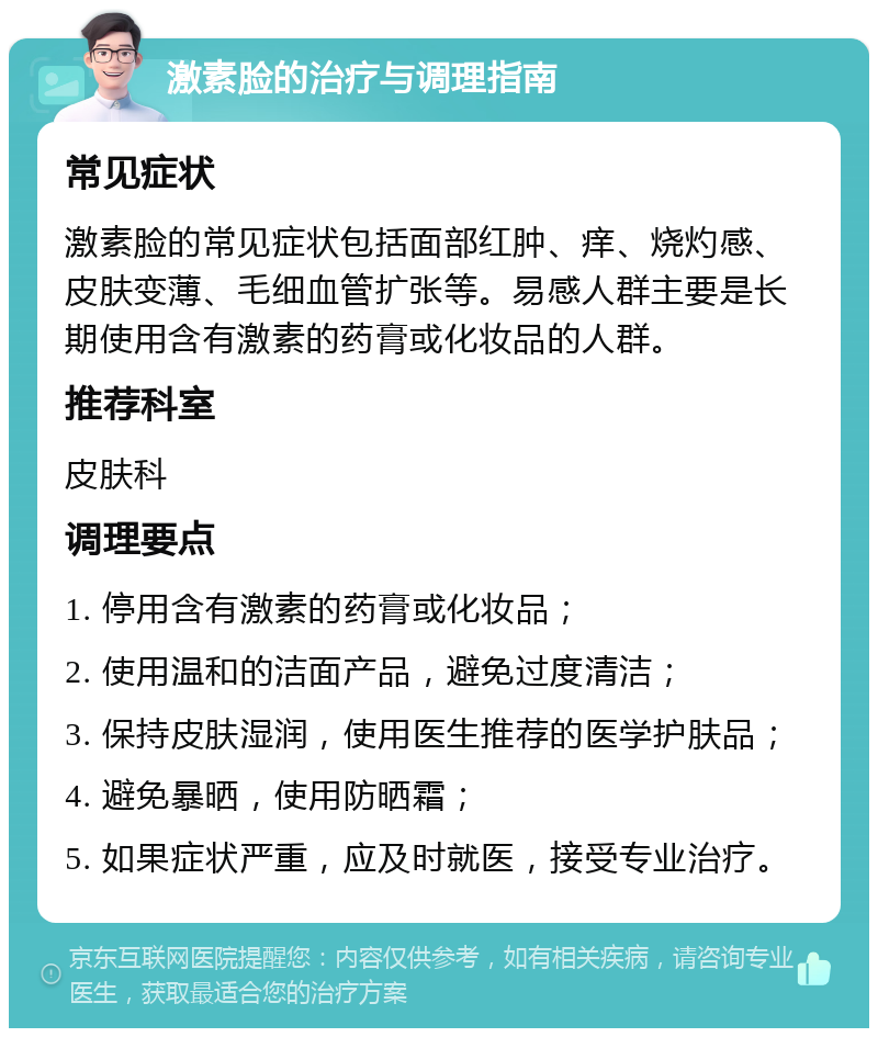 激素脸的治疗与调理指南 常见症状 激素脸的常见症状包括面部红肿、痒、烧灼感、皮肤变薄、毛细血管扩张等。易感人群主要是长期使用含有激素的药膏或化妆品的人群。 推荐科室 皮肤科 调理要点 1. 停用含有激素的药膏或化妆品； 2. 使用温和的洁面产品，避免过度清洁； 3. 保持皮肤湿润，使用医生推荐的医学护肤品； 4. 避免暴晒，使用防晒霜； 5. 如果症状严重，应及时就医，接受专业治疗。