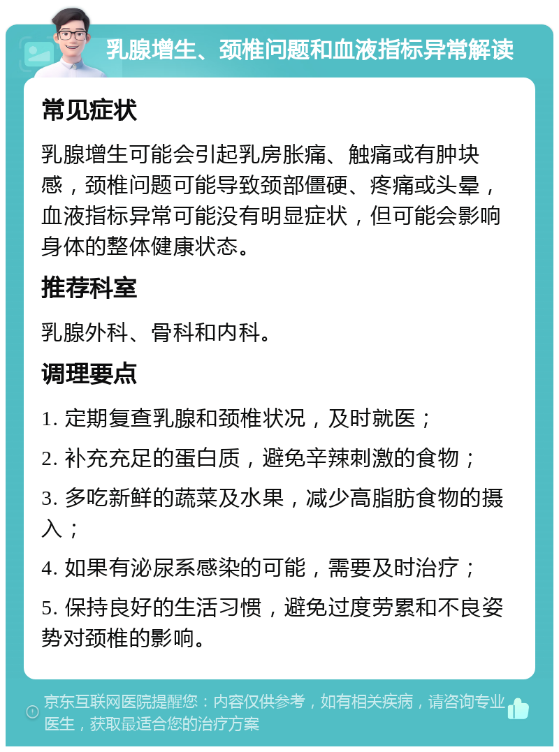 乳腺增生、颈椎问题和血液指标异常解读 常见症状 乳腺增生可能会引起乳房胀痛、触痛或有肿块感，颈椎问题可能导致颈部僵硬、疼痛或头晕，血液指标异常可能没有明显症状，但可能会影响身体的整体健康状态。 推荐科室 乳腺外科、骨科和内科。 调理要点 1. 定期复查乳腺和颈椎状况，及时就医； 2. 补充充足的蛋白质，避免辛辣刺激的食物； 3. 多吃新鲜的蔬菜及水果，减少高脂肪食物的摄入； 4. 如果有泌尿系感染的可能，需要及时治疗； 5. 保持良好的生活习惯，避免过度劳累和不良姿势对颈椎的影响。