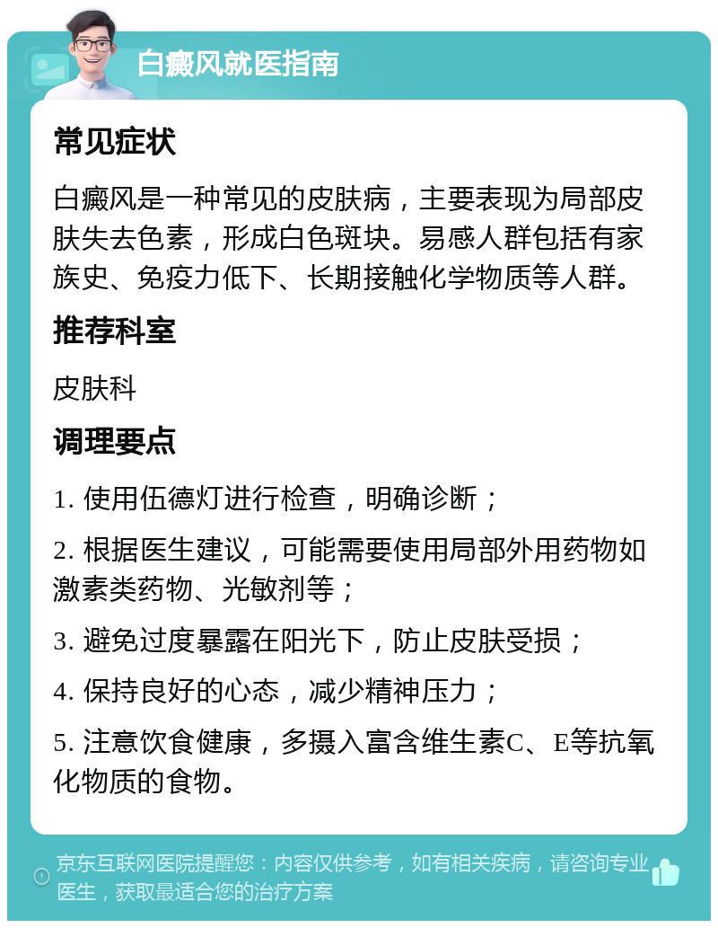 白癜风就医指南 常见症状 白癜风是一种常见的皮肤病，主要表现为局部皮肤失去色素，形成白色斑块。易感人群包括有家族史、免疫力低下、长期接触化学物质等人群。 推荐科室 皮肤科 调理要点 1. 使用伍德灯进行检查，明确诊断； 2. 根据医生建议，可能需要使用局部外用药物如激素类药物、光敏剂等； 3. 避免过度暴露在阳光下，防止皮肤受损； 4. 保持良好的心态，减少精神压力； 5. 注意饮食健康，多摄入富含维生素C、E等抗氧化物质的食物。