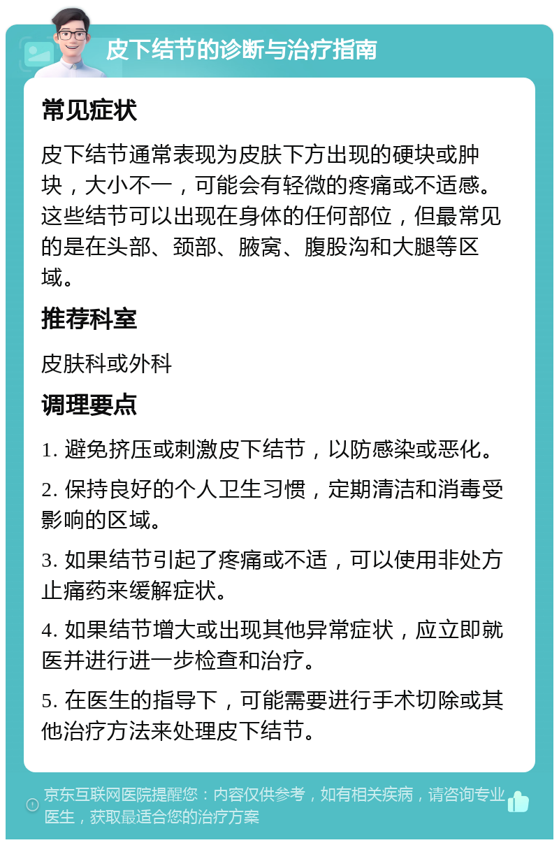 皮下结节的诊断与治疗指南 常见症状 皮下结节通常表现为皮肤下方出现的硬块或肿块，大小不一，可能会有轻微的疼痛或不适感。这些结节可以出现在身体的任何部位，但最常见的是在头部、颈部、腋窝、腹股沟和大腿等区域。 推荐科室 皮肤科或外科 调理要点 1. 避免挤压或刺激皮下结节，以防感染或恶化。 2. 保持良好的个人卫生习惯，定期清洁和消毒受影响的区域。 3. 如果结节引起了疼痛或不适，可以使用非处方止痛药来缓解症状。 4. 如果结节增大或出现其他异常症状，应立即就医并进行进一步检查和治疗。 5. 在医生的指导下，可能需要进行手术切除或其他治疗方法来处理皮下结节。