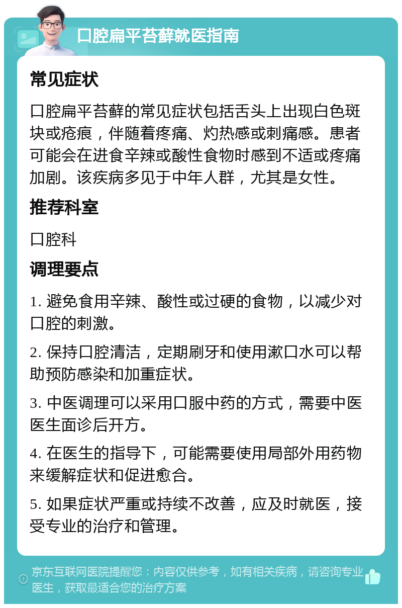 口腔扁平苔藓就医指南 常见症状 口腔扁平苔藓的常见症状包括舌头上出现白色斑块或疮痕，伴随着疼痛、灼热感或刺痛感。患者可能会在进食辛辣或酸性食物时感到不适或疼痛加剧。该疾病多见于中年人群，尤其是女性。 推荐科室 口腔科 调理要点 1. 避免食用辛辣、酸性或过硬的食物，以减少对口腔的刺激。 2. 保持口腔清洁，定期刷牙和使用漱口水可以帮助预防感染和加重症状。 3. 中医调理可以采用口服中药的方式，需要中医医生面诊后开方。 4. 在医生的指导下，可能需要使用局部外用药物来缓解症状和促进愈合。 5. 如果症状严重或持续不改善，应及时就医，接受专业的治疗和管理。