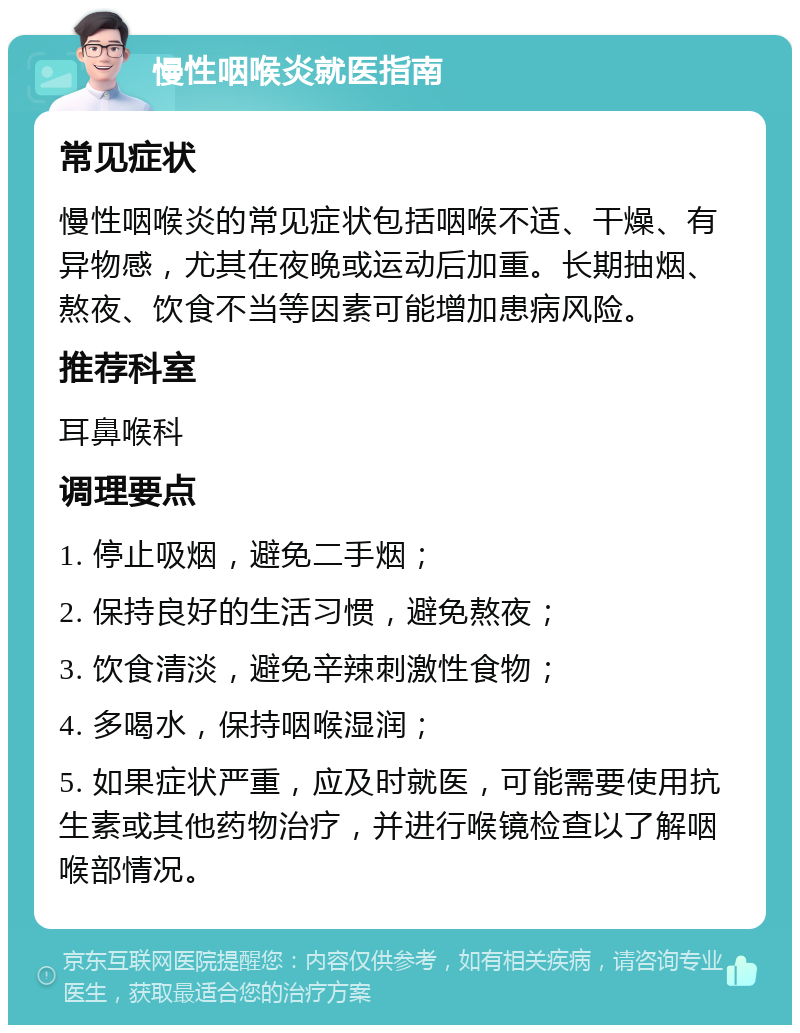 慢性咽喉炎就医指南 常见症状 慢性咽喉炎的常见症状包括咽喉不适、干燥、有异物感，尤其在夜晚或运动后加重。长期抽烟、熬夜、饮食不当等因素可能增加患病风险。 推荐科室 耳鼻喉科 调理要点 1. 停止吸烟，避免二手烟； 2. 保持良好的生活习惯，避免熬夜； 3. 饮食清淡，避免辛辣刺激性食物； 4. 多喝水，保持咽喉湿润； 5. 如果症状严重，应及时就医，可能需要使用抗生素或其他药物治疗，并进行喉镜检查以了解咽喉部情况。