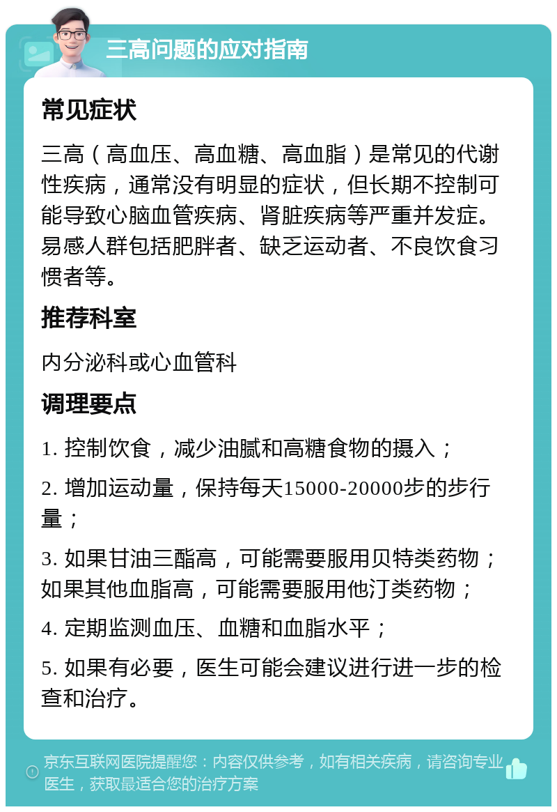 三高问题的应对指南 常见症状 三高（高血压、高血糖、高血脂）是常见的代谢性疾病，通常没有明显的症状，但长期不控制可能导致心脑血管疾病、肾脏疾病等严重并发症。易感人群包括肥胖者、缺乏运动者、不良饮食习惯者等。 推荐科室 内分泌科或心血管科 调理要点 1. 控制饮食，减少油腻和高糖食物的摄入； 2. 增加运动量，保持每天15000-20000步的步行量； 3. 如果甘油三酯高，可能需要服用贝特类药物；如果其他血脂高，可能需要服用他汀类药物； 4. 定期监测血压、血糖和血脂水平； 5. 如果有必要，医生可能会建议进行进一步的检查和治疗。