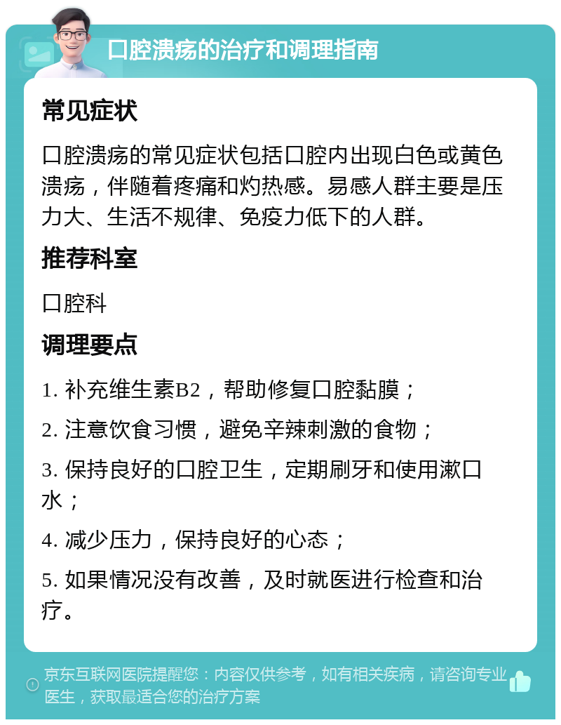 口腔溃疡的治疗和调理指南 常见症状 口腔溃疡的常见症状包括口腔内出现白色或黄色溃疡，伴随着疼痛和灼热感。易感人群主要是压力大、生活不规律、免疫力低下的人群。 推荐科室 口腔科 调理要点 1. 补充维生素B2，帮助修复口腔黏膜； 2. 注意饮食习惯，避免辛辣刺激的食物； 3. 保持良好的口腔卫生，定期刷牙和使用漱口水； 4. 减少压力，保持良好的心态； 5. 如果情况没有改善，及时就医进行检查和治疗。