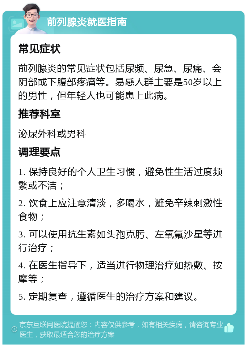 前列腺炎就医指南 常见症状 前列腺炎的常见症状包括尿频、尿急、尿痛、会阴部或下腹部疼痛等。易感人群主要是50岁以上的男性，但年轻人也可能患上此病。 推荐科室 泌尿外科或男科 调理要点 1. 保持良好的个人卫生习惯，避免性生活过度频繁或不洁； 2. 饮食上应注意清淡，多喝水，避免辛辣刺激性食物； 3. 可以使用抗生素如头孢克肟、左氧氟沙星等进行治疗； 4. 在医生指导下，适当进行物理治疗如热敷、按摩等； 5. 定期复查，遵循医生的治疗方案和建议。