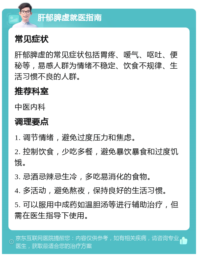 肝郁脾虚就医指南 常见症状 肝郁脾虚的常见症状包括胃疼、嗳气、呕吐、便秘等，易感人群为情绪不稳定、饮食不规律、生活习惯不良的人群。 推荐科室 中医内科 调理要点 1. 调节情绪，避免过度压力和焦虑。 2. 控制饮食，少吃多餐，避免暴饮暴食和过度饥饿。 3. 忌酒忌辣忌生冷，多吃易消化的食物。 4. 多活动，避免熬夜，保持良好的生活习惯。 5. 可以服用中成药如温胆汤等进行辅助治疗，但需在医生指导下使用。