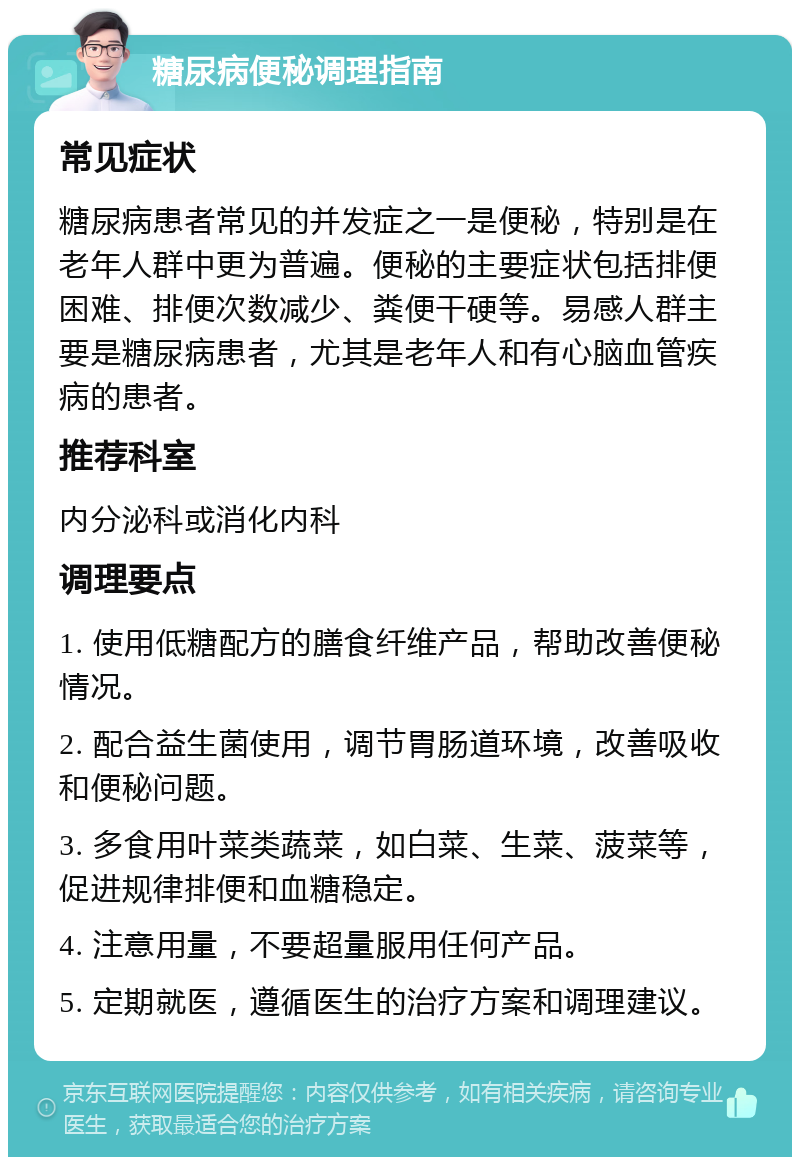 糖尿病便秘调理指南 常见症状 糖尿病患者常见的并发症之一是便秘，特别是在老年人群中更为普遍。便秘的主要症状包括排便困难、排便次数减少、粪便干硬等。易感人群主要是糖尿病患者，尤其是老年人和有心脑血管疾病的患者。 推荐科室 内分泌科或消化内科 调理要点 1. 使用低糖配方的膳食纤维产品，帮助改善便秘情况。 2. 配合益生菌使用，调节胃肠道环境，改善吸收和便秘问题。 3. 多食用叶菜类蔬菜，如白菜、生菜、菠菜等，促进规律排便和血糖稳定。 4. 注意用量，不要超量服用任何产品。 5. 定期就医，遵循医生的治疗方案和调理建议。