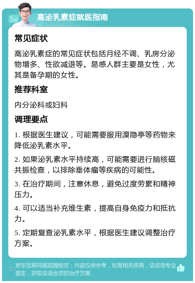 高泌乳素症就医指南 常见症状 高泌乳素症的常见症状包括月经不调、乳房分泌物增多、性欲减退等。易感人群主要是女性，尤其是备孕期的女性。 推荐科室 内分泌科或妇科 调理要点 1. 根据医生建议，可能需要服用溴隐亭等药物来降低泌乳素水平。 2. 如果泌乳素水平持续高，可能需要进行脑核磁共振检查，以排除垂体瘤等疾病的可能性。 3. 在治疗期间，注意休息，避免过度劳累和精神压力。 4. 可以适当补充维生素，提高自身免疫力和抵抗力。 5. 定期复查泌乳素水平，根据医生建议调整治疗方案。