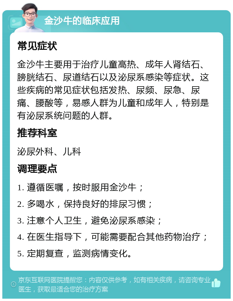 金沙牛的临床应用 常见症状 金沙牛主要用于治疗儿童高热、成年人肾结石、膀胱结石、尿道结石以及泌尿系感染等症状。这些疾病的常见症状包括发热、尿频、尿急、尿痛、腰酸等，易感人群为儿童和成年人，特别是有泌尿系统问题的人群。 推荐科室 泌尿外科、儿科 调理要点 1. 遵循医嘱，按时服用金沙牛； 2. 多喝水，保持良好的排尿习惯； 3. 注意个人卫生，避免泌尿系感染； 4. 在医生指导下，可能需要配合其他药物治疗； 5. 定期复查，监测病情变化。