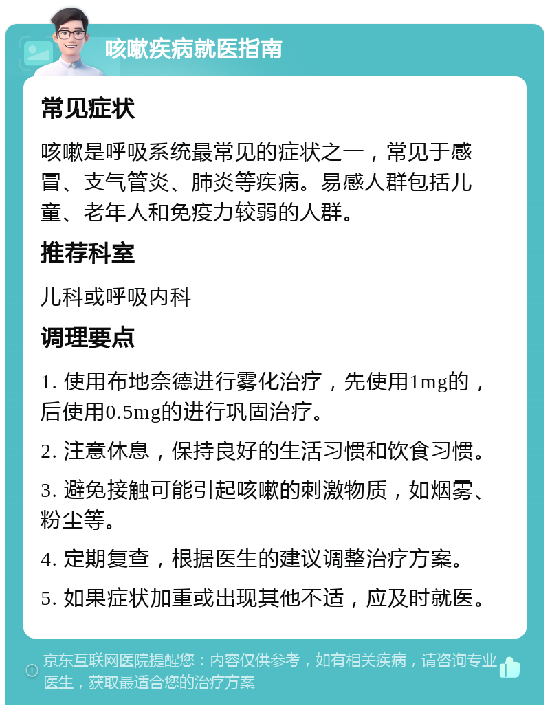 咳嗽疾病就医指南 常见症状 咳嗽是呼吸系统最常见的症状之一，常见于感冒、支气管炎、肺炎等疾病。易感人群包括儿童、老年人和免疫力较弱的人群。 推荐科室 儿科或呼吸内科 调理要点 1. 使用布地奈德进行雾化治疗，先使用1mg的，后使用0.5mg的进行巩固治疗。 2. 注意休息，保持良好的生活习惯和饮食习惯。 3. 避免接触可能引起咳嗽的刺激物质，如烟雾、粉尘等。 4. 定期复查，根据医生的建议调整治疗方案。 5. 如果症状加重或出现其他不适，应及时就医。