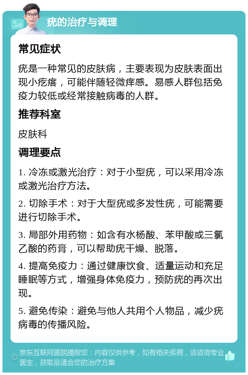 疣的治疗与调理 常见症状 疣是一种常见的皮肤病，主要表现为皮肤表面出现小疙瘩，可能伴随轻微痒感。易感人群包括免疫力较低或经常接触病毒的人群。 推荐科室 皮肤科 调理要点 1. 冷冻或激光治疗：对于小型疣，可以采用冷冻或激光治疗方法。 2. 切除手术：对于大型疣或多发性疣，可能需要进行切除手术。 3. 局部外用药物：如含有水杨酸、苯甲酸或三氯乙酸的药膏，可以帮助疣干燥、脱落。 4. 提高免疫力：通过健康饮食、适量运动和充足睡眠等方式，增强身体免疫力，预防疣的再次出现。 5. 避免传染：避免与他人共用个人物品，减少疣病毒的传播风险。