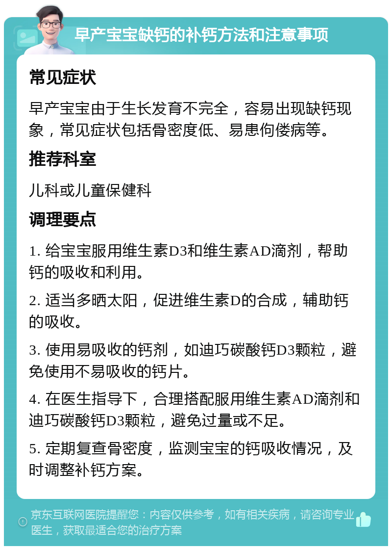 早产宝宝缺钙的补钙方法和注意事项 常见症状 早产宝宝由于生长发育不完全，容易出现缺钙现象，常见症状包括骨密度低、易患佝偻病等。 推荐科室 儿科或儿童保健科 调理要点 1. 给宝宝服用维生素D3和维生素AD滴剂，帮助钙的吸收和利用。 2. 适当多晒太阳，促进维生素D的合成，辅助钙的吸收。 3. 使用易吸收的钙剂，如迪巧碳酸钙D3颗粒，避免使用不易吸收的钙片。 4. 在医生指导下，合理搭配服用维生素AD滴剂和迪巧碳酸钙D3颗粒，避免过量或不足。 5. 定期复查骨密度，监测宝宝的钙吸收情况，及时调整补钙方案。