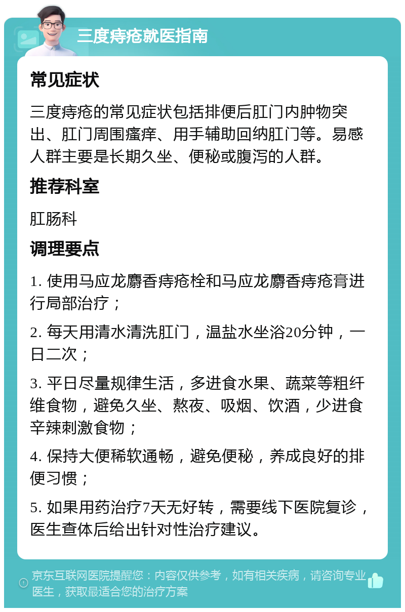 三度痔疮就医指南 常见症状 三度痔疮的常见症状包括排便后肛门内肿物突出、肛门周围瘙痒、用手辅助回纳肛门等。易感人群主要是长期久坐、便秘或腹泻的人群。 推荐科室 肛肠科 调理要点 1. 使用马应龙麝香痔疮栓和马应龙麝香痔疮膏进行局部治疗； 2. 每天用清水清洗肛门，温盐水坐浴20分钟，一日二次； 3. 平日尽量规律生活，多进食水果、蔬菜等粗纤维食物，避免久坐、熬夜、吸烟、饮酒，少进食辛辣刺激食物； 4. 保持大便稀软通畅，避免便秘，养成良好的排便习惯； 5. 如果用药治疗7天无好转，需要线下医院复诊，医生查体后给出针对性治疗建议。