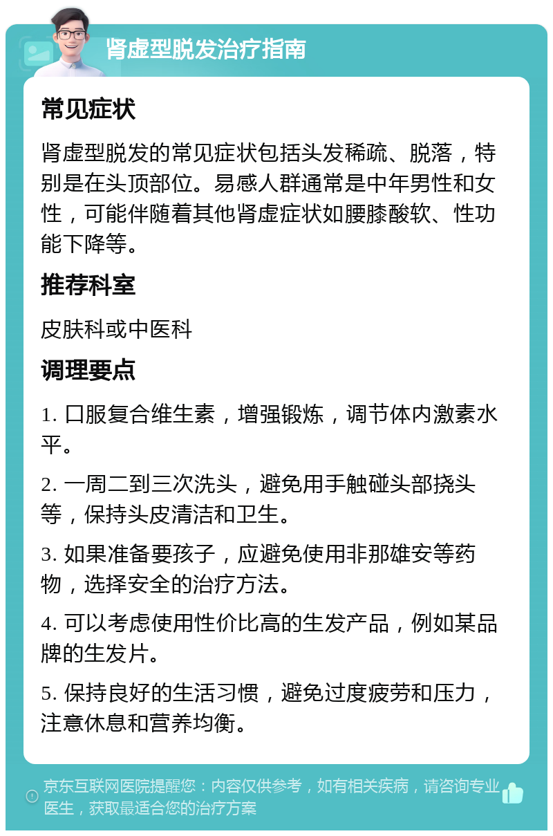 肾虚型脱发治疗指南 常见症状 肾虚型脱发的常见症状包括头发稀疏、脱落，特别是在头顶部位。易感人群通常是中年男性和女性，可能伴随着其他肾虚症状如腰膝酸软、性功能下降等。 推荐科室 皮肤科或中医科 调理要点 1. 口服复合维生素，增强锻炼，调节体内激素水平。 2. 一周二到三次洗头，避免用手触碰头部挠头等，保持头皮清洁和卫生。 3. 如果准备要孩子，应避免使用非那雄安等药物，选择安全的治疗方法。 4. 可以考虑使用性价比高的生发产品，例如某品牌的生发片。 5. 保持良好的生活习惯，避免过度疲劳和压力，注意休息和营养均衡。