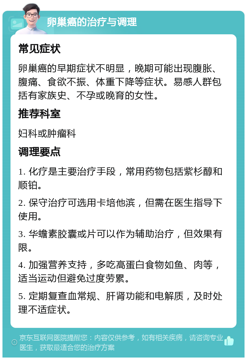 卵巢癌的治疗与调理 常见症状 卵巢癌的早期症状不明显，晚期可能出现腹胀、腹痛、食欲不振、体重下降等症状。易感人群包括有家族史、不孕或晚育的女性。 推荐科室 妇科或肿瘤科 调理要点 1. 化疗是主要治疗手段，常用药物包括紫杉醇和顺铂。 2. 保守治疗可选用卡培他滨，但需在医生指导下使用。 3. 华蟾素胶囊或片可以作为辅助治疗，但效果有限。 4. 加强营养支持，多吃高蛋白食物如鱼、肉等，适当运动但避免过度劳累。 5. 定期复查血常规、肝肾功能和电解质，及时处理不适症状。