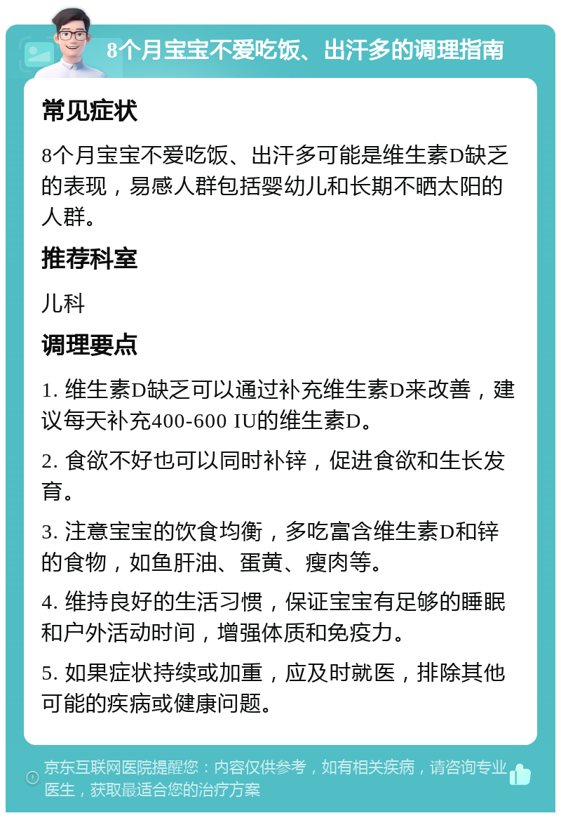 8个月宝宝不爱吃饭、出汗多的调理指南 常见症状 8个月宝宝不爱吃饭、出汗多可能是维生素D缺乏的表现，易感人群包括婴幼儿和长期不晒太阳的人群。 推荐科室 儿科 调理要点 1. 维生素D缺乏可以通过补充维生素D来改善，建议每天补充400-600 IU的维生素D。 2. 食欲不好也可以同时补锌，促进食欲和生长发育。 3. 注意宝宝的饮食均衡，多吃富含维生素D和锌的食物，如鱼肝油、蛋黄、瘦肉等。 4. 维持良好的生活习惯，保证宝宝有足够的睡眠和户外活动时间，增强体质和免疫力。 5. 如果症状持续或加重，应及时就医，排除其他可能的疾病或健康问题。