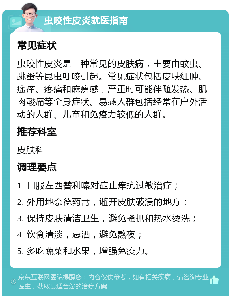 虫咬性皮炎就医指南 常见症状 虫咬性皮炎是一种常见的皮肤病，主要由蚊虫、跳蚤等昆虫叮咬引起。常见症状包括皮肤红肿、瘙痒、疼痛和麻痹感，严重时可能伴随发热、肌肉酸痛等全身症状。易感人群包括经常在户外活动的人群、儿童和免疫力较低的人群。 推荐科室 皮肤科 调理要点 1. 口服左西替利嗪对症止痒抗过敏治疗； 2. 外用地奈德药膏，避开皮肤破溃的地方； 3. 保持皮肤清洁卫生，避免搔抓和热水烫洗； 4. 饮食清淡，忌酒，避免熬夜； 5. 多吃蔬菜和水果，增强免疫力。