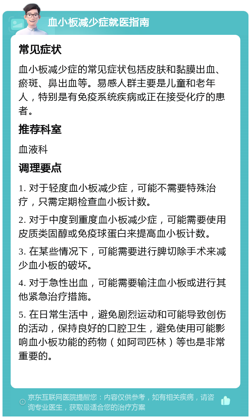 血小板减少症就医指南 常见症状 血小板减少症的常见症状包括皮肤和黏膜出血、瘀斑、鼻出血等。易感人群主要是儿童和老年人，特别是有免疫系统疾病或正在接受化疗的患者。 推荐科室 血液科 调理要点 1. 对于轻度血小板减少症，可能不需要特殊治疗，只需定期检查血小板计数。 2. 对于中度到重度血小板减少症，可能需要使用皮质类固醇或免疫球蛋白来提高血小板计数。 3. 在某些情况下，可能需要进行脾切除手术来减少血小板的破坏。 4. 对于急性出血，可能需要输注血小板或进行其他紧急治疗措施。 5. 在日常生活中，避免剧烈运动和可能导致创伤的活动，保持良好的口腔卫生，避免使用可能影响血小板功能的药物（如阿司匹林）等也是非常重要的。